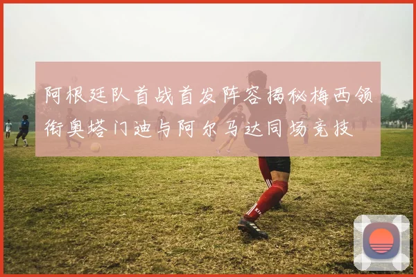 阿根廷队首战首发阵容揭秘梅西领衔奥塔门迪与阿尔马达同场竞技
