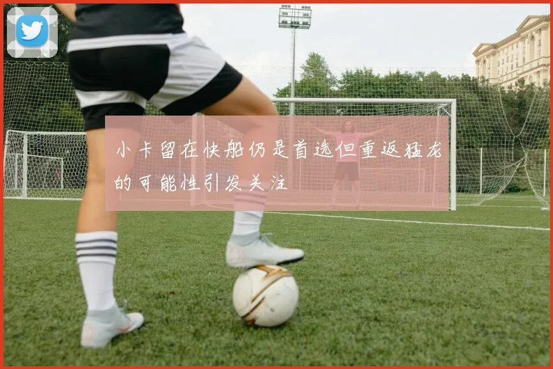 小卡留在快船仍是首选但重返猛龙的可能性引发关注