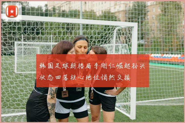 韩国足球新格局李刚仁崛起孙兴慜状态回落核心地位悄然交接