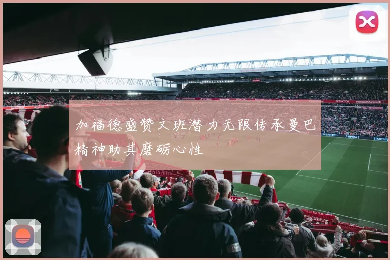 加福德盛赞文班潜力无限传承曼巴精神助其磨砺心性
