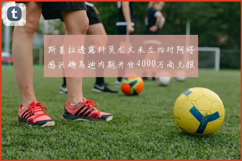 斯基拉透露科莫尤文米兰均对阿塔感兴趣乌迪内斯开价4000万尚无报价