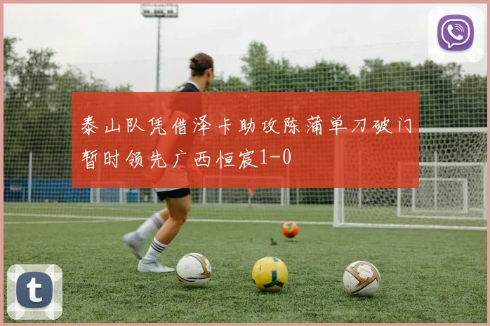 泰山队凭借泽卡助攻陈蒲单刀破门暂时领先广西恒宸1-0