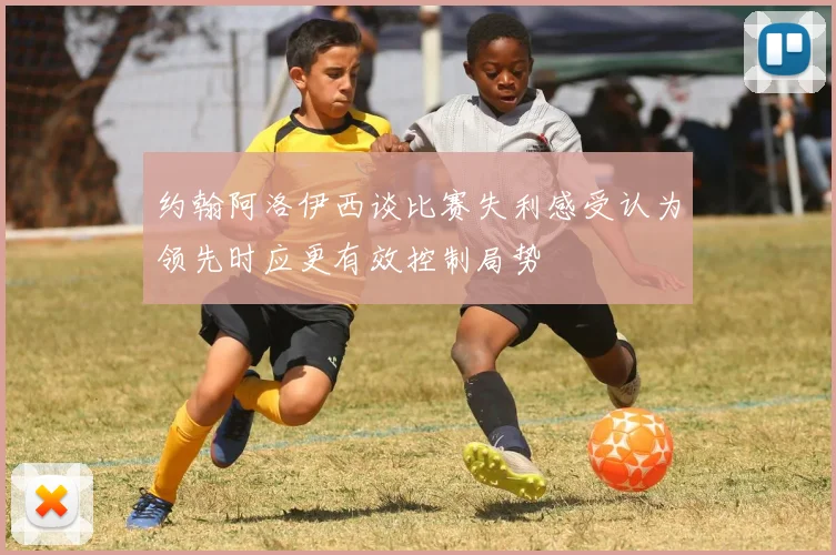 约翰阿洛伊西谈比赛失利感受认为领先时应更有效控制局势