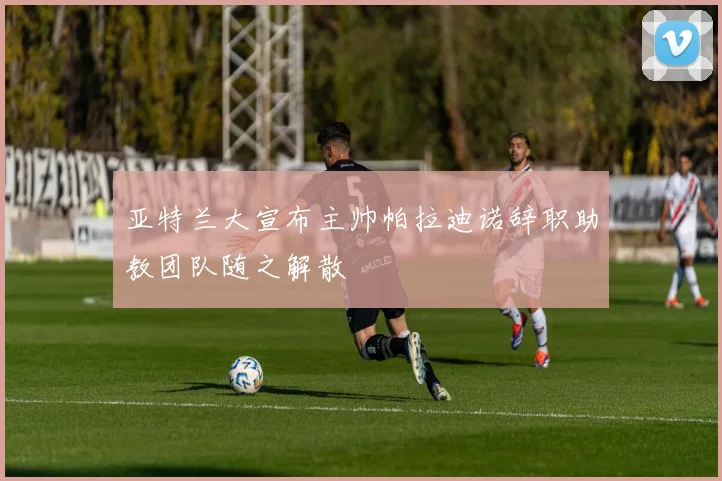 亚特兰大宣布主帅帕拉迪诺辞职助教团队随之解散