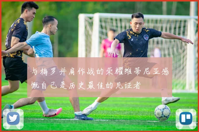 与梅罗并肩作战的荣耀维蒂尼亚感慨自己是历史最佳的见证者